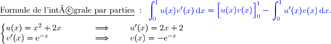 \underline{\text{Formule de l'intégrale par parties}}\ :\ {\blue{\begin{aligned}\int\nolimits_{0}^{1} u(x)v'(x)\,\text d x\end{aligned}=\left[\overset{}{u(x)v(x)}\right]\limits_0^1-\begin{aligned}\int\nolimits_{0}^{1} u'(x)v(x)\,\text d x\end{aligned}}}. \\\\\left\lbrace\begin{matrix}u(x)=x^2+2x\phantom{wwwww}\Longrightarrow\phantom{www}u'(x)=2x+2\phantom{www}\\v'(x)=\text{e}^{-x}\phantom{wwwwwww}\Longrightarrow\phantom{www}v(x)=-\text{e}^{-x}\phantom{wwww}\end{matrix}\right. 